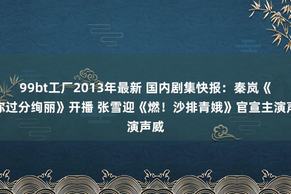 99bt工厂2013年最新 国内剧集快报：秦岚《怪你过分绚丽》开播 张雪迎《燃！沙排青娥》官宣主演声威