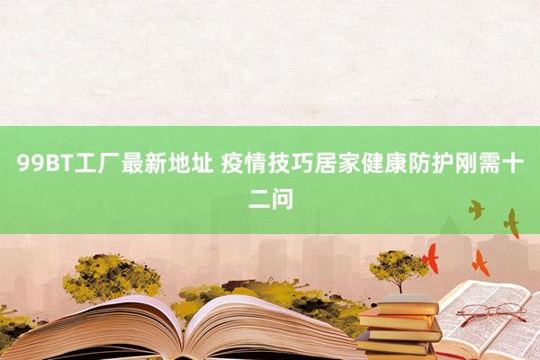 99BT工厂最新地址 疫情技巧居家健康防护刚需十二问