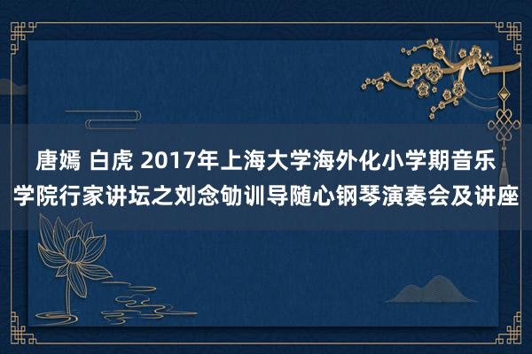 唐嫣 白虎 2017年上海大学海外化小学期音乐学院行家讲坛之刘念劬训导随心钢琴演奏会及讲座