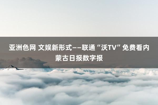 亚洲色网 文娱新形式——联通“沃TV”免费看内蒙古日报数字报