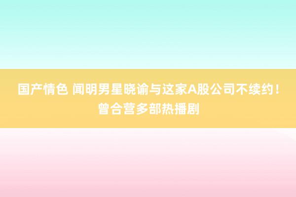 国产情色 闻明男星晓谕与这家A股公司不续约！曾合营多部热播剧