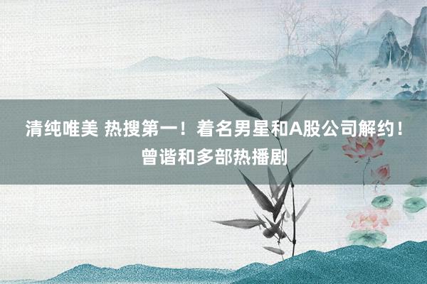 清纯唯美 热搜第一！着名男星和A股公司解约！曾谐和多部热播剧