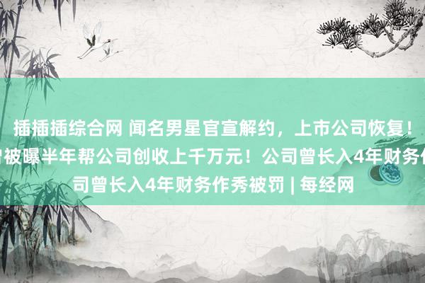 插插插综合网 闻名男星官宣解约，上市公司恢复！他签约已7年，曾被曝半年帮公司创收上千万元！公司曾长入4年财务作秀被罚 | 每经网