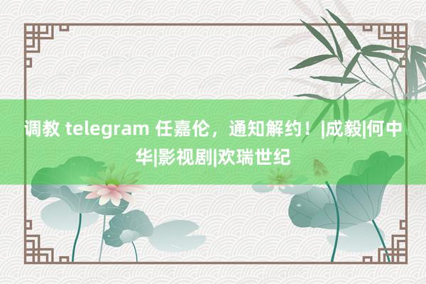 调教 telegram 任嘉伦，通知解约！|成毅|何中华|影视剧|欢瑞世纪