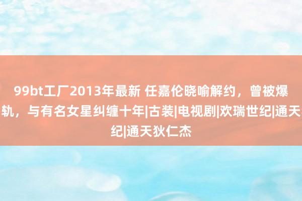 99bt工厂2013年最新 任嘉伦晓喻解约，曾被爆婚内出轨，与有名女星纠缠十年|古装|电视剧|欢瑞世纪|通天狄仁杰