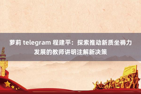 萝莉 telegram 程建平：探索推动新质坐褥力发展的教师讲明注解新决策