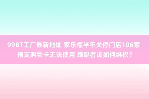 99BT工厂最新地址 家乐福半年关停门店106家 预支购物卡无法使用 蹧跶者该如何维权？