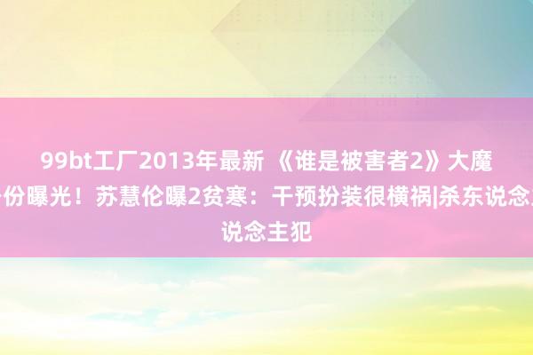 99bt工厂2013年最新 《谁是被害者2》大魔王身份曝光！苏慧伦曝2贫寒：干预扮装很横祸|杀东说念主犯