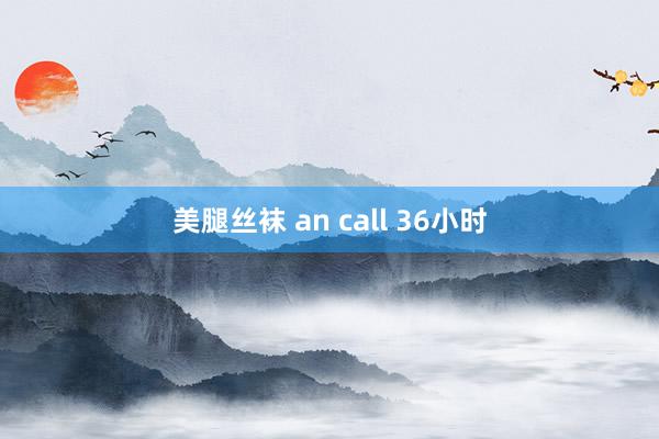 美腿丝袜 an call 36小时