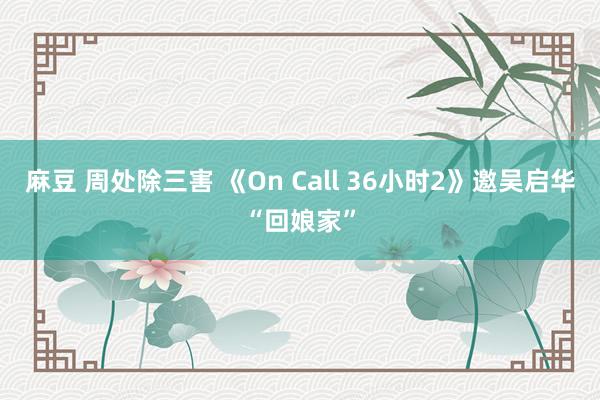 麻豆 周处除三害 《On Call 36小时2》邀吴启华“回娘家”