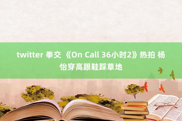 twitter 拳交 《On Call 36小时2》热拍 杨怡穿高跟鞋踩草地