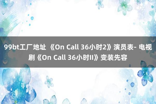 99bt工厂地址 《On Call 36小时2》演员表- 电视剧《On Call 36小时II》变装先容