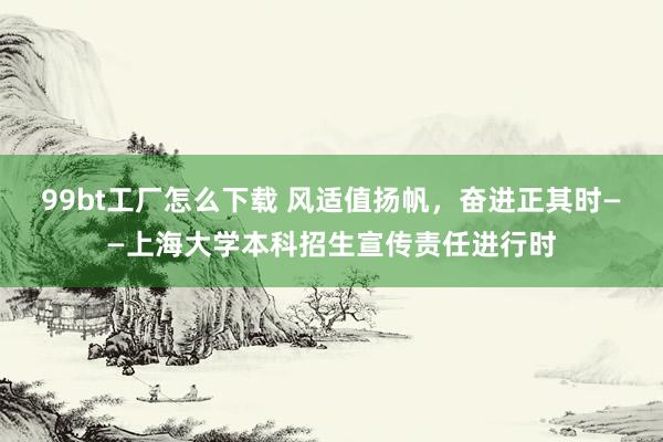 99bt工厂怎么下载 风适值扬帆，奋进正其时——上海大学本科招生宣传责任进行时