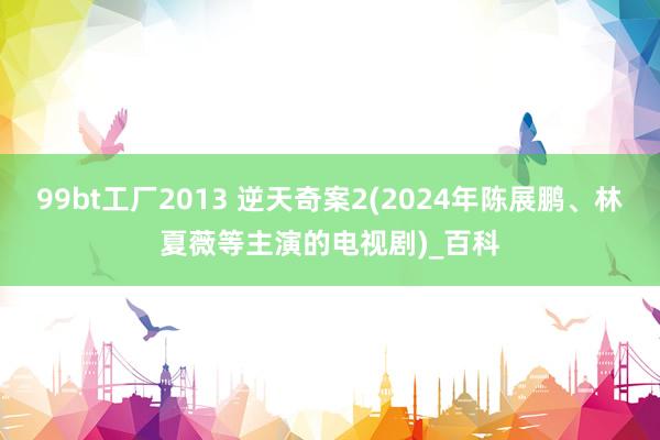 99bt工厂2013 逆天奇案2(2024年陈展鹏、林夏薇等主演的电视剧)_百科