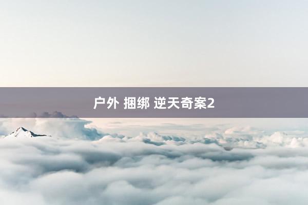 户外 捆绑 逆天奇案2