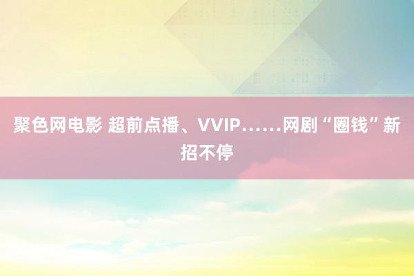 聚色网电影 超前点播、VVIP……网剧“圈钱”新招不停