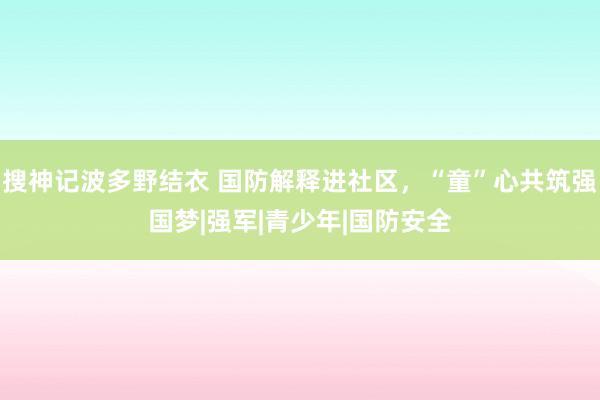 搜神记波多野结衣 国防解释进社区，“童”心共筑强国梦|强军|青少年|国防安全