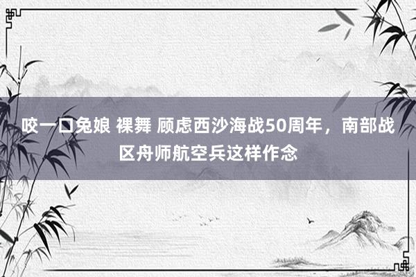 咬一口兔娘 裸舞 顾虑西沙海战50周年，南部战区舟师航空兵这样作念