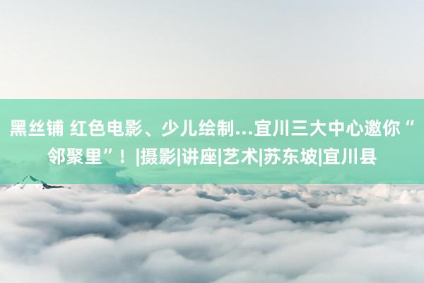 黑丝铺 红色电影、少儿绘制...宜川三大中心邀你“邻聚里”！|摄影|讲座|艺术|苏东坡|宜川县