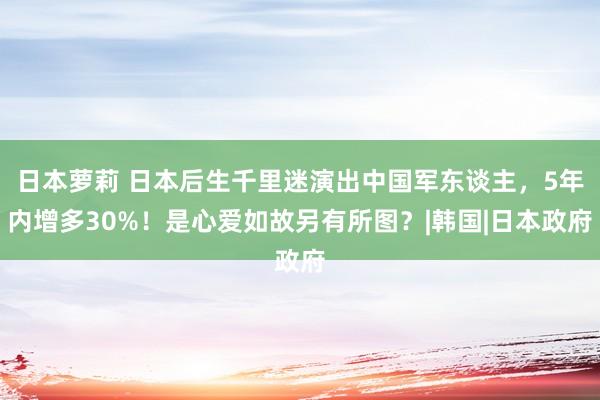 日本萝莉 日本后生千里迷演出中国军东谈主，5年内增多30%！是心爱如故另有所图？|韩国|日本政府