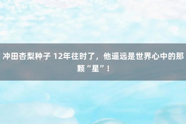 冲田杏梨种子 12年往时了，他遥远是世界心中的那颗“星”！