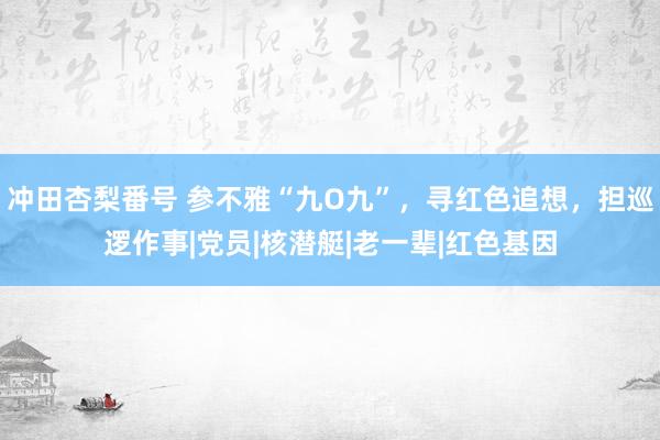 冲田杏梨番号 参不雅“九O九”，寻红色追想，担巡逻作事|党员|核潜艇|老一辈|红色基因